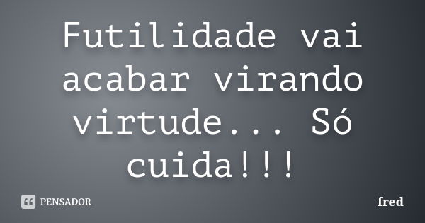 Futilidade vai acabar virando virtude... Só cuida!!!... Frase de Fred..