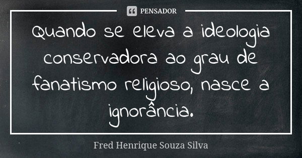 Quando se eleva a ideologia conservadora ao grau de fanatismo religioso, nasce a ignorância.... Frase de Fred Henrique Souza Silva.