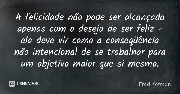 A felicidade não pode ser alcançada apenas com o desejo de ser feliz - ela deve vir como a conseqüência não intencional de se trabalhar para um objetivo maior q... Frase de Fred Kofman.