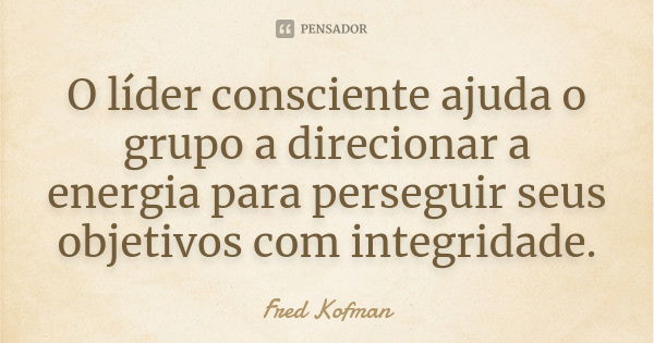 O líder consciente ajuda o grupo a direcionar a energia para perseguir seus objetivos com integridade.... Frase de Fred Kofman.