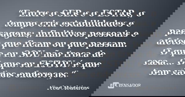 “Entre o SER e o ESTAR, o tempo cria estabilidades e passagens; infinitivos pessoais e afetos que ficam ou que passam. O que eu SOU não troca de casa… O que eu ... Frase de Fred Medeiros.