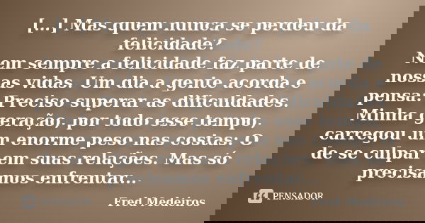 […] Mas quem nunca se perdeu da felicidade? Nem sempre a felicidade faz parte de nossas vidas. Um dia a gente acorda e pensa: Preciso superar as dificuldades. M... Frase de Fred Medeiros.