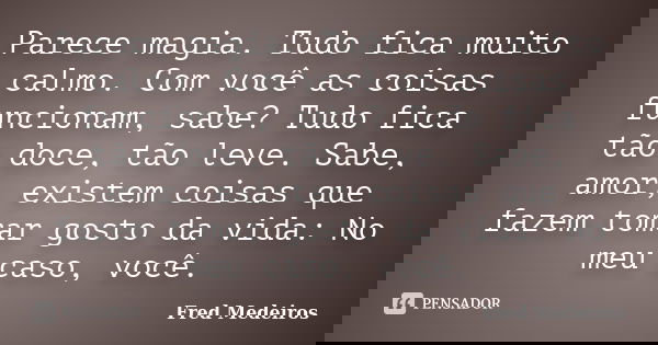 Parece magia. Tudo fica muito calmo. Com você as coisas funcionam, sabe? Tudo fica tão doce, tão leve. Sabe, amor, existem coisas que fazem tomar gosto da vida:... Frase de Fred Medeiros..