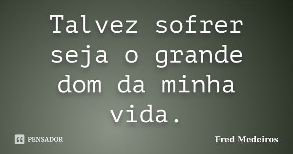 Talvez sofrer seja o grande dom da minha vida.... Frase de Fred Medeiros..