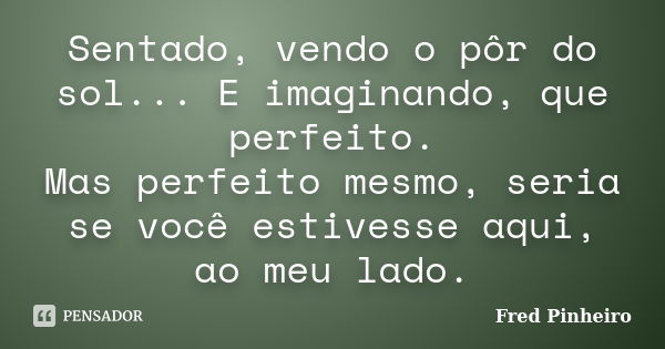 Sentado, vendo o pôr do sol... E imaginando, que perfeito. Mas perfeito mesmo, seria se você estivesse aqui, ao meu lado.... Frase de Fred Pinheiro.