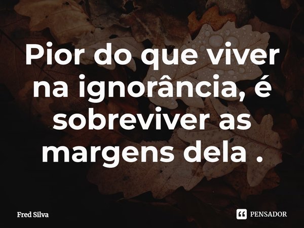 ⁠Pior do que viver na ignorância, é sobreviver as margens dela .... Frase de Fred Silva.