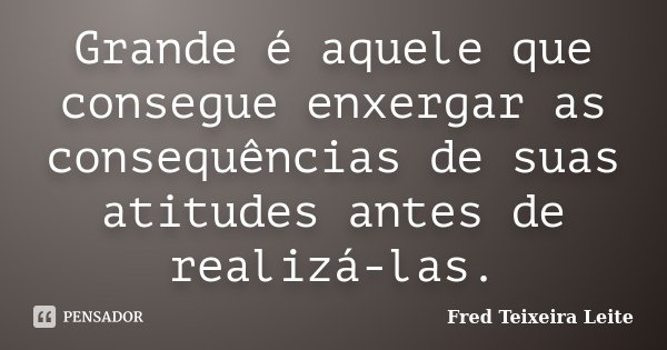 Grande é aquele que consegue enxergar as consequências de suas atitudes antes de realizá-las.... Frase de Fred Teixeira Leite.