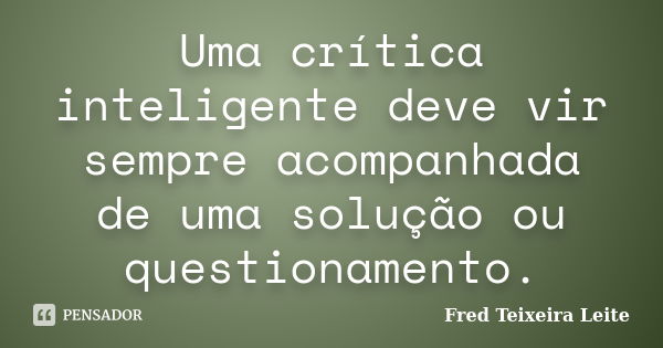 Uma crítica inteligente deve vir sempre acompanhada de uma solução ou questionamento.... Frase de Fred Teixeira Leite.