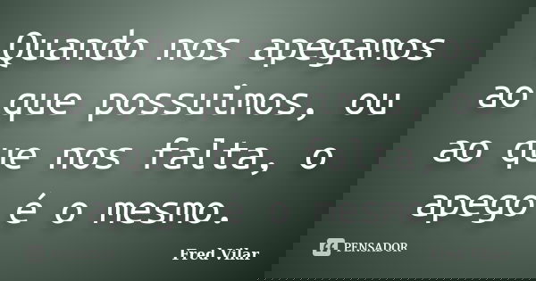 Quando nos apegamos ao que possuimos, ou ao que nos falta, o apego é o mesmo.... Frase de Fred Vilar.