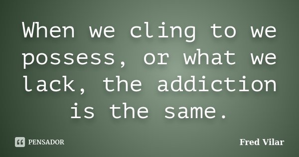 When we cling to we possess, or what we lack, the addiction is the same.... Frase de Fred Vilar.