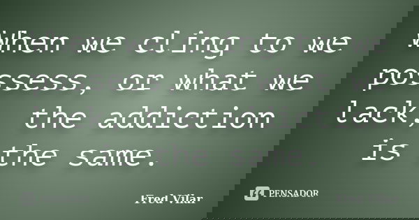 When we cling to we possess, or what we lack, the addiction is the same.... Frase de Fred Vilar.