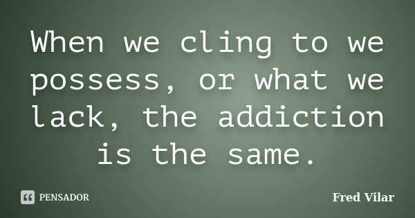 When we cling to we possess, or what we lack, the addiction is the same.... Frase de Fred Vilar.