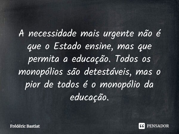 A necessidade mais urgente não é que o Estado ensine, mas que permita a educação. Todos os monopólios são detestáveis, mas o pior de todos é o monopólio da educ... Frase de Frédéric Bastiat.