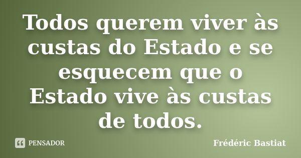 Todos querem viver às custas do Estado e se esquecem que o Estado vive às custas de todos.... Frase de Fréderic Bastiat.