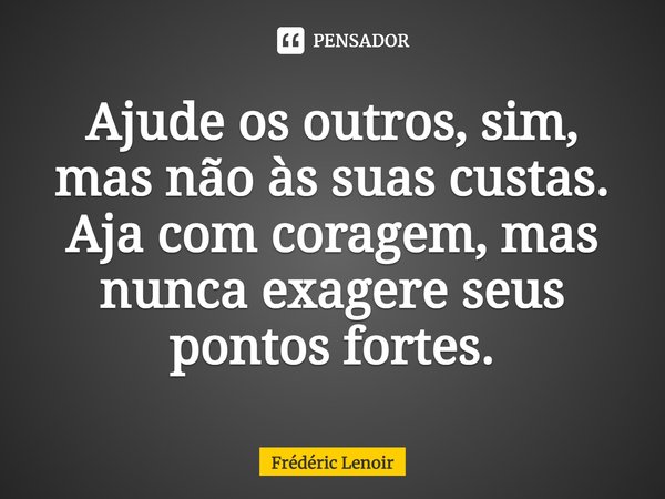 ⁠Ajude os outros, sim, mas não às suas custas. Aja com coragem, mas nunca exagere seus pontos fortes.... Frase de Frédéric Lenoir.