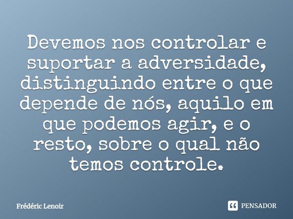 ⁠Devemos nos controlar e suportar a adversidade, distinguindo entre o que depende de nós, aquilo em que podemos agir, e o resto, sobre o qual não temos controle... Frase de Frédéric Lenoir.