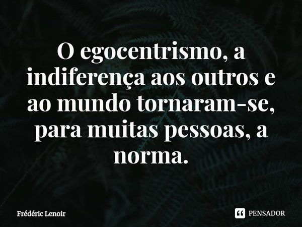 ⁠O egocentrismo, a indiferença aos outros e ao mundo tornaram-se, para muitas pessoas, a norma.... Frase de Frédéric Lenoir.