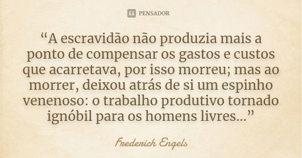 “A escravidão não produzia mais a ponto de compensar os gastos e custos que acarretava, por isso morreu; mas ao morrer, deixou atrás de si um espinho venenoso: ... Frase de Frederich Engels.