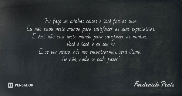 "Eu faço as minhas coisas e você faz as suas. Eu não estou neste mundo para satisfazer as suas expectativas.
E você não está neste mundo para satisfazer as... Frase de Frederick Perls.