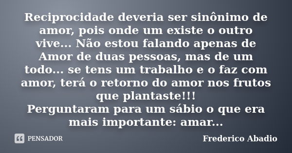 Reciprocidade deveria ser sinônimo de amor, pois onde um existe o outro vive... Não estou falando apenas de Amor de duas pessoas, mas de um todo... se tens um t... Frase de Frederico Abadio.