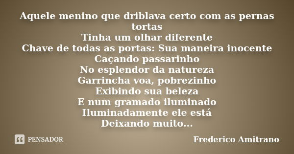 Aquele menino que driblava certo com as pernas tortas Tinha um olhar diferente Chave de todas as portas: Sua maneira inocente Caçando passarinho No esplendor da... Frase de Frederico Amitrano.