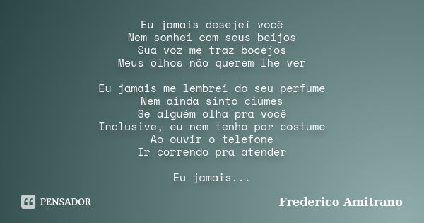 Eu jamais desejei você Nem sonhei com seus beijos Sua voz me traz bocejos Meus olhos não querem lhe ver Eu jamais me lembrei do seu perfume Nem ainda sinto ciúm... Frase de Frederico Amitrano.