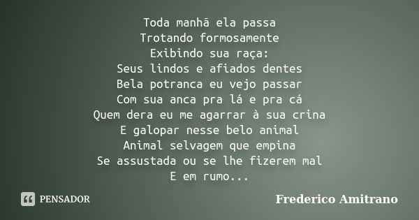 Toda manhã ela passa Trotando formosamente Exibindo sua raça: Seus lindos e afiados dentes Bela potranca eu vejo passar Com sua anca pra lá e pra cá Quem dera e... Frase de Frederico Amitrano.