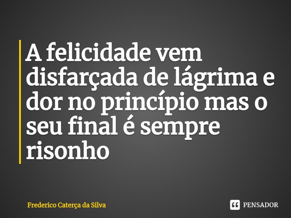 A felicidade vem disfarçada de lágrima e dor no princípio mas o seu final é sempre risonho... Frase de Frederico Caterça da Silva.