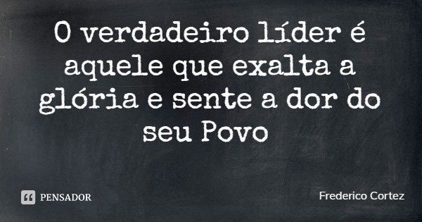 O verdadeiro líder é aquele que exalta a glória e sente a dor do seu Povo... Frase de Frederico Cortez.