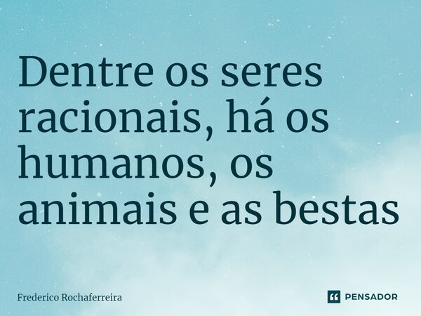 ⁠Dentre os seres racionais, há os humanos, os animais e as bestas... Frase de Frederico Rochaferreira.