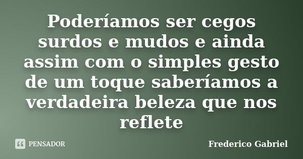 Poderíamos ser cegos surdos e mudos e ainda assim com o simples gesto de um toque saberíamos a verdadeira beleza que nos reflete... Frase de Frederico Gabriel.