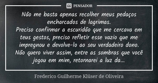 Não me basta apenas recolher meus pedaços encharcados de lagrimas. Preciso confirmar a escuridão que me cercava em teus gestos, preciso refletir esse vazio que ... Frase de Frederico Guilherme Klüser de Oliveira.