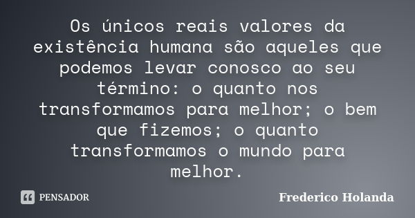 Os únicos reais valores da existência humana são aqueles que podemos levar conosco ao seu término: o quanto nos transformamos para melhor; o bem que fizemos; o ... Frase de Frederico Holanda.