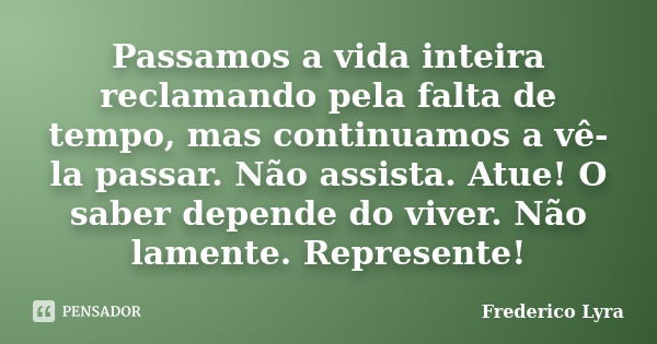 Passamos a vida inteira reclamando pela falta de tempo, mas continuamos a vê-la passar. Não assista. Atue! O saber depende do viver. Não lamente. Represente!... Frase de Frederico Lyra.