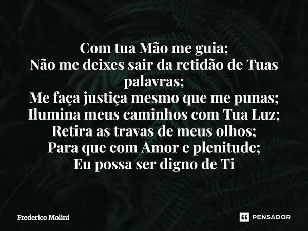 Com tua Mão me guia; Não me deixes sair da retidão de Tuas palavras; Me faça justiça mesmo que me punas; Ilumina meus caminhos com Tua Luz; Retira as travas de... Frase de Frederico Molini.