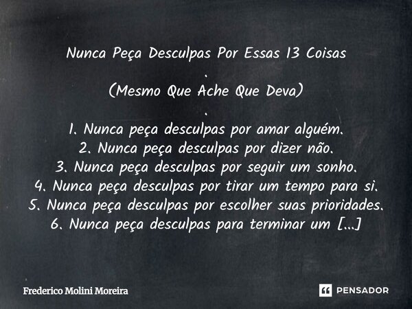 Nunca Peça Desculpas Por Essas 13 Coisas . (Mesmo Que Ache Que Deva) . 1. Nunca peça desculpas por amar alguém. 2. Nunca peça desculpas por dizer não. 3. Nunca... Frase de Frederico Molini Moreira.