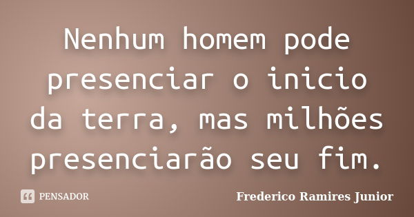 Nenhum homem pode presenciar o inicio da terra, mas milhões presenciarão seu fim.... Frase de Frederico Ramires Junior.