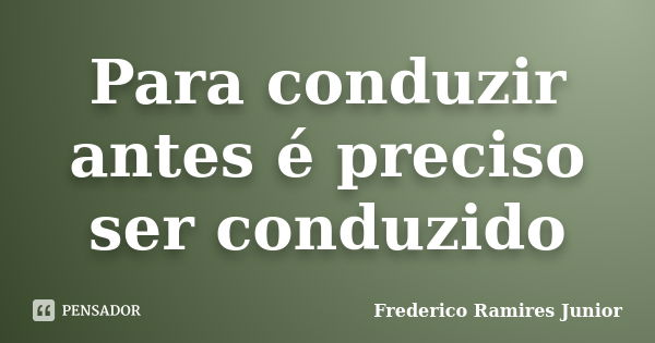 Para conduzir antes é preciso ser conduzido... Frase de Frederico Ramires Junior.