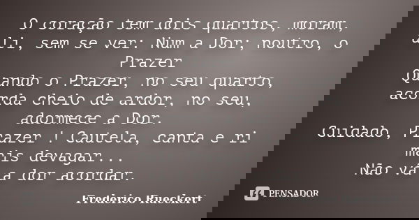 O coração tem dois quartos, moram, ali, sem se ver: Num a Dor; noutro, o Prazer Quando o Prazer, no seu quarto, acorda cheio de ardor, no seu, adormece a Dor. C... Frase de Frederico Rueckert.