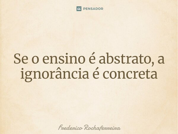 ⁠Se o ensino é abstrato, a ignorância é concreta... Frase de Frederico Rochaferreira.