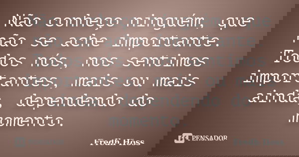 Não conheço ninguém, que não se ache importante. Todos nós, nos sentimos importantes, mais ou mais ainda, dependendo do momento.... Frase de Fredh Hoss.