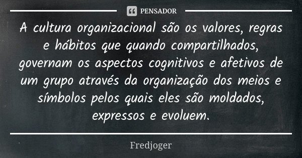 A cultura organizacional são os valores, regras e hábitos que quando compartilhados, governam os aspectos cognitivos e afetivos de um grupo através da organizaç... Frase de Fredjoger.