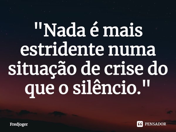 ⁠"Nada é mais estridente numa situação de crise do que o silêncio."... Frase de Fredjoger.