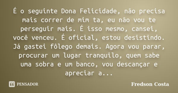 É o seguinte Dona Felicidade, não precisa mais correr de mim ta, eu não vou te perseguir mais. É isso mesmo, cansei, você venceu. É oficial, estou desistindo. J... Frase de Fredson Costa.