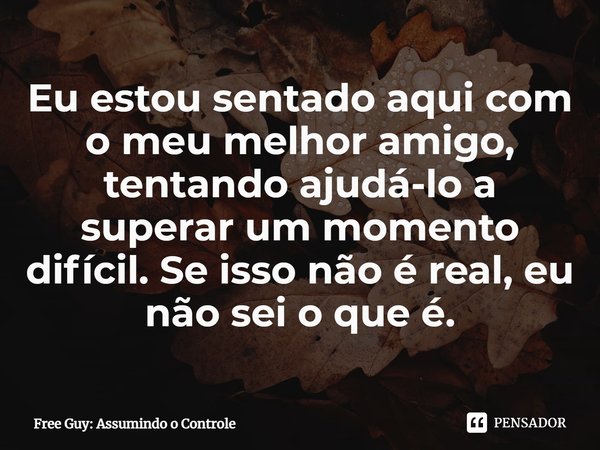 ⁠Eu estou sentado aqui com o meu melhor amigo, tentando ajudá-lo a superar um momento difícil. Se isso não é real, eu não sei o que é.... Frase de Free Guy: Assumindo o Controle.