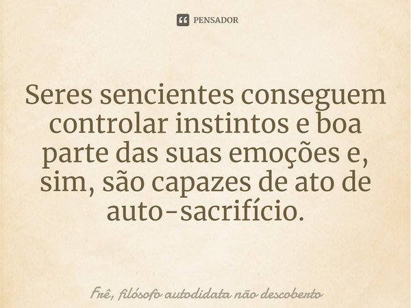 Seres sencientes conseguem controlar instintos e boa parte das suas emoções e, sim, são capazes de ato de auto-sacrifício.... Frase de Frê, filósofo autodidata não descoberto.