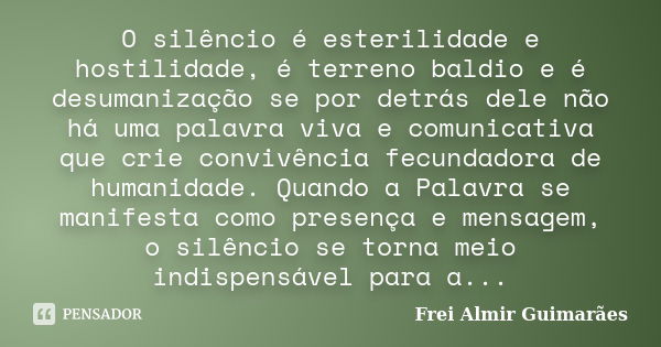 O silêncio é esterilidade e hostilidade, é terreno baldio e é desumanização se por detrás dele não há uma palavra viva e comunicativa que crie convivência fecun... Frase de Frei Almir Guimarães.