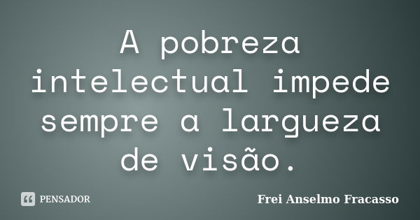 A pobreza intelectual impede sempre a largueza de visão.... Frase de Frei Anselmo Fracasso.