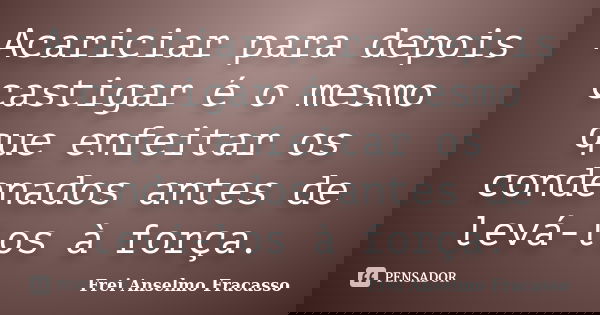 Acariciar para depois castigar é o mesmo que enfeitar os condenados antes de levá-los à força.... Frase de Frei Anselmo Fracasso.