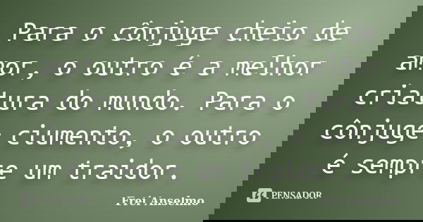 Para o cônjuge cheio de amor, o outro é a melhor criatura do mundo. Para o cônjuge ciumento, o outro é sempre um traidor.... Frase de Frei Anselmo.